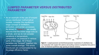 LUMPED PARAMETER VERSUS DISTRIBUTED
PARAMETER
• As an example of the use of lumped
versus distributed mathematical
models, consider the equilibrium
stage concept of distillation,
extraction, and similar processes.
As shown in Figure 2.1, we usually
assume that the entire stage acts as
a whole, and we do not consider
variations in temperature,
composition, or pressure in various
parts of the stage. All of these
variables are “lumped” together into
some overall average. The errors
introduced are compensated for by
the stage efficiency factor.
 