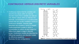 CONTINUOUS VERSUS DISCRETE VARIABLES
• Continuous means that the variables can
assume any values within an interval;
discrete means that a variable can take on
only distinct values within an interval. For
example, concentrations in a countercurrent
packed bed are usually modeled in terms of
continuous variables, whereas plate
absorbers are modeled in terms of staged
multicompartment models in which a
concentration is uniform at each stage but
differs from stage to stage in discrete
jumps. Continuous models are described by
differential equations and discrete models
by difference equations. Figure 2.2
illustrates the two configurations.
 