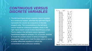 CONTINUOUS VERSUS
DISCRETE VARIABLES
• The left-hand figure shows a packed column modeled
as a continuous system, whereas the right-hand figure
represents the column as a sequence of discrete
(staged) units. The concentrations in the left-hand
column would be continuous variables; those in the
right- hand column would involve discontinuous jumps.
The tic marks in the left-hand column represent
hypothetical stages for analysis. It is, of course, possible
to model the packed column in terms of imaginary
segregated stages and to treat the plate column in terms
of partial differential equations in which the
concentrations are continuous variables.
 