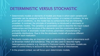 DETERMINISTIC VERSUS STOCHASTIC
• Deterministic models or elements of models are those in which each variable and
parameter can be assigned a definite fixed number, or a series of numbers, for any
given set of conditions, i.e. the model has no components that are inherently
uncertain. In contrast, the principle of uncertainty is introduced in stochastic or
probabilistic models. The variables or parameters used to describe the input–output
relationships and the structure of the elements (and the constraints) are not
precisely known. A stochastic model involves parameters characterized by
probability distributions. Due to this the stochastic model will produce different
results in each realization.
• Stochastic models play an important role in understanding chaotic phenomena such
as Brownian motion and turbulence. They are also used to describe highly
heterogeneous systems, e.g. transport in fractured media. Stochastic models are
used in control theory to account for the irregular nature of disturbances.
• In the present context, we will focus upon deterministic models.
 