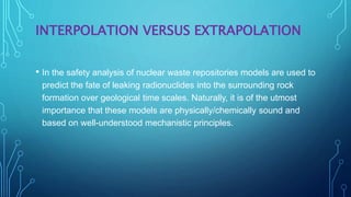 INTERPOLATION VERSUS EXTRAPOLATION
• In the safety analysis of nuclear waste repositories models are used to
predict the fate of leaking radionuclides into the surrounding rock
formation over geological time scales. Naturally, it is of the utmost
importance that these models are physically/chemically sound and
based on well-understood mechanistic principles.
 