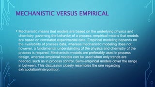 MECHANISTIC VERSUS EMPIRICAL
• Mechanistic means that models are based on the underlying physics and
chemistry governing the behavior of a process; empirical means that models
are based on correlated experimental data. Empirical modeling depends on
the availability of process data, whereas mechanistic modeling does not;
however, a fundamental understanding of the physics and chemistry of the
process is required. Mechanistic models are preferably used in process
design, whereas empirical models can be used when only trends are
needed, such as in process control. Semi-empirical models cover the range
in between. This discussion closely resembles the one regarding
extrapolation/interpolation.
 
