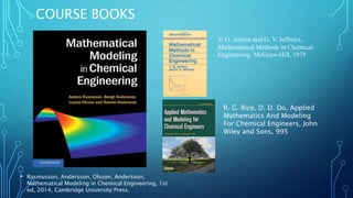 COURSE BOOKS
• Rasmusson, Andersson, Olsson, Andersson,
Mathematical Modeling in Chemical Engineering, 1st
ed, 2014, Cambridge University Press.
V. G. Jenson and G. V. Jeffreys,
Mathematical Methods in Chemical
Engineering. McGraw-Hill, 1975
R. G. Rice, D. D. Do, Applied
Mathematics And Modeling
For Chemical Engineers, John
Wiley and Sons, 995
 