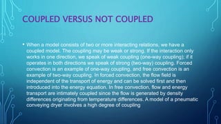 COUPLED VERSUS NOT COUPLED
• When a model consists of two or more interacting relations, we have a
coupled model. The coupling may be weak or strong. If the interaction only
works in one direction, we speak of weak coupling (one-way coupling); if it
operates in both directions we speak of strong (two-way) coupling. Forced
convection is an example of one-way coupling, and free convection is an
example of two-way coupling. In forced convection, the flow field is
independent of the transport of energy and can be solved first and then
introduced into the energy equation. In free convection, flow and energy
transport are intimately coupled since the flow is generated by density
differences originating from temperature differences. A model of a pneumatic
conveying dryer involves a high degree of coupling
 