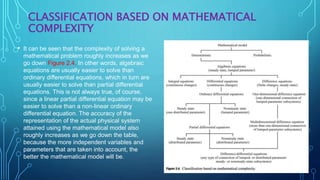 CLASSIFICATION BASED ON MATHEMATICAL
COMPLEXITY
• It can be seen that the complexity of solving a
mathematical problem roughly increases as we
go down Figure 2.4. In other words, algebraic
equations are usually easier to solve than
ordinary differential equations, which in turn are
usually easier to solve than partial differential
equations. This is not always true, of course,
since a linear partial differential equation may be
easier to solve than a non-linear ordinary
differential equation. The accuracy of the
representation of the actual physical system
attained using the mathematical model also
roughly increases as we go down the table,
because the more independent variables and
parameters that are taken into account, the
better the mathematical model will be.
 