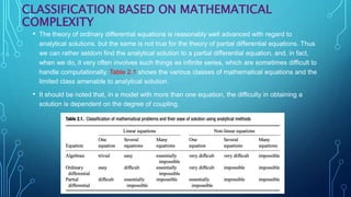 CLASSIFICATION BASED ON MATHEMATICAL
COMPLEXITY
• The theory of ordinary differential equations is reasonably well advanced with regard to
analytical solutions, but the same is not true for the theory of partial differential equations. Thus
we can rather seldom find the analytical solution to a partial differential equation, and, in fact,
when we do, it very often involves such things as infinite series, which are sometimes difficult to
handle computationally. Table 2.1 shows the various classes of mathematical equations and the
limited class amenable to analytical solution.
• It should be noted that, in a model with more than one equation, the difficulty in obtaining a
solution is dependent on the degree of coupling.
 