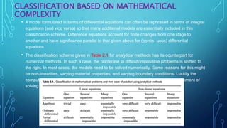 CLASSIFICATION BASED ON MATHEMATICAL
COMPLEXITY
• A model formulated in terms of differential equations can often be rephrased in terms of integral
equations (and vice versa) so that many additional models are essentially included in this
classification scheme. Difference equations account for finite changes from one stage to
another and have significance parallel to that given above for (contin- uous) differential
equations.
• The classification scheme given in Table 2.1 for analytical methods has its counterpart for
numerical methods. In such a case, the borderline to difficult/impossible problems is shifted to
the right. In most cases, the models need to be solved numerically. Some reasons for this might
be non-linearities, varying material properties, and varying boundary conditions. Luckily the
computational power available in modern computers seldom conflicts with the requirement of
solving the model equations numerically.
 