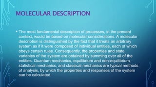 MOLECULAR DESCRIPTION
• The most fundamental description of processes, in the present
context, would be based on molecular considerations. A molecular
description is distinguished by the fact that it treats an arbitrary
system as if it were composed of individual entities, each of which
obeys certain rules. Consequently, the properties and state
variables of the system are obtained by summing over all of the
entities. Quantum mechanics, equilibrium and non-equilibrium
statistical mechanics, and classical mechanics are typical methods
of analysis, by which the properties and responses of the system
can be calculated.
 