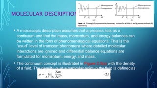MOLECULAR DESCRIPTION
• A microscopic description assumes that a process acts as a
continuum and that the mass, momentum, and energy balances can
be written in the form of phenomenological equations. This is the
“usual” level of transport phenomena where detailed molecular
interactions are ignored and differential balance equations are
formulated for momentum, energy, and mass.
• The continuum concept is illustrated in Figure 2.5(a) with the density
of a fluid. The density, ρ, at a particular point in the fluid is defined as
 