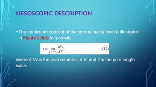 MESOSCOPIC DESCRIPTION
• The continuum concept at the porous media level is illustrated
in Figure 2.5(b) for porosity:
where ∆ Vv is the void volume in ∆ V, and d is the pore length
scale.
 