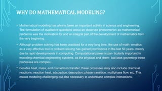 WHY DO MATHEMATICAL MODELING?
• Mathematical modeling has always been an important activity in science and engineering.
The formulation of qualitative questions about an observed phenomenon as mathematical
problems was the motivation for and an integral part of the development of mathematics from
the very beginning.
• Although problem solving has been practised for a very long time, the use of math- ematics
as a very effective tool in problem solving has gained prominence in the last 50 years, mainly
due to rapid developments in computing. Computational power is par- ticularly important in
modeling chemical engineering systems, as the physical and chem- ical laws governing these
processes are complex.
• Besides heat, mass, and momentum transfer, these processes may also include chemical
reactions, reaction heat, adsorption, desorption, phase transition, multiphase flow, etc. This
makes modeling challenging but also necessary to understand complex interactions.
 