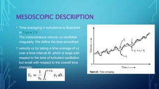 MESOSCOPIC DESCRIPTION
• Time averaging in turbulence is illustrated
in Figure 2.6.
The instantaneous velocity vz oscillates
irregularly. We define the time-smoothed
• velocity vz by taking a time average of vz
over a time interval t0, which is large with
respect to the time of turbulent oscillation
but small with respect to the overall time
changes:
 