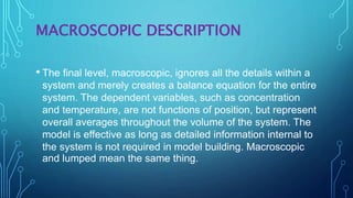 MACROSCOPIC DESCRIPTION
• The final level, macroscopic, ignores all the details within a
system and merely creates a balance equation for the entire
system. The dependent variables, such as concentration
and temperature, are not functions of position, but represent
overall averages throughout the volume of the system. The
model is effective as long as detailed information internal to
the system is not required in model building. Macroscopic
and lumped mean the same thing.
 