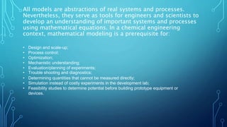 All models are abstractions of real systems and processes.
Nevertheless, they serve as tools for engineers and scientists to
develop an understanding of important systems and processes
using mathematical equations. In a chemical engineering
context, mathematical modeling is a prerequisite for:
• Design and scale-up;
• Process control;
• Optimization;
• Mechanistic understanding;
• Evaluation/planning of experiments;
• Trouble shooting and diagnostics;
• Determining quantities that cannot be measured directly;
• Simulation instead of costly experiments in the development lab;
• Feasibility studies to determine potential before building prototype equipment or
devices.
 