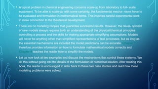 • A typical problem in chemical engineering concerns scale-up from laboratory to full- scale
equipment. To be able to scale-up with some certainty, the fundamental mecha- nisms have to
be evaluated and formulated in mathematical terms. This involves careful experimental work
in close connection to the theoretical development.
• There are no modeling recipes that guarantee successful results. However, the devel- opment
of new models always requires both an understanding of the physical/chemical principles
controlling a process and the skills for making appropriate simplifying assumptions. Models
will never be anything other than simplified representations of real processes, but as long as
the essential mechanisms are included the model predictions can be accurate. Chapter 3
therefore provides information on how to formulate mathematical models correctly and
Chapter 4 teaches the reader how to simplify the models.
• Let us now look at two examples and discuss the mechanisms that control these systems. We
do this without going into the details of the formulation or numerical solution. After reading this
book, the reader is encouraged to refer back to these two case studies and read how these
modeling problems were solved.
 