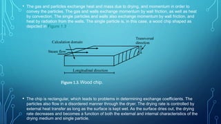 • The gas and particles exchange heat and mass due to drying, and momentum in order to
convey the particles. The gas and walls exchange momentum by wall friction, as well as heat
by convection. The single particles and walls also exchange momentum by wall friction, and
heat by radiation from the walls. The single particle is, in this case, a wood chip shaped as
depicted in Figure 1.3.
• The chip is rectangular, which leads to problems in determining exchange coefficients. The
particles also flow in a disordered manner through the dryer. The drying rate is controlled by
external heat transfer as long as the surface is kept wet. As the surface dries out, the drying
rate decreases and becomes a function of both the external and internal characteristics of the
drying medium and single particle.
Figure 1.3. Wood chip.
 