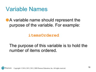 Copyright © 2018, 2015, 2012, 2009 Pearson Education, Inc. All rights reserved.
Variable Names
A variable name should represent the
purpose of the variable. For example:
itemsOrdered
The purpose of this variable is to hold the
number of items ordered.
18
 