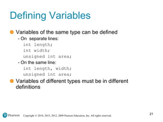 Copyright © 2018, 2015, 2012, 2009 Pearson Education, Inc. All rights reserved.
Defining Variables
Variables of the same type can be defined
- On separate lines:
int length;
int width;
unsigned int area;
- On the same line:
int length, width;
unsigned int area;
Variables of different types must be in different
definitions
21
 