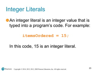 Copyright © 2018, 2015, 2012, 2009 Pearson Education, Inc. All rights reserved.
Integer Literals
An integer literal is an integer value that is
typed into a program’s code. For example:
itemsOrdered = 15;
In this code, 15 is an integer literal.
23
 