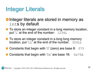 Copyright © 2018, 2015, 2012, 2009 Pearson Education, Inc. All rights reserved.
Integer Literals
Integer literals are stored in memory as
ints by default
To store an integer constant in a long memory location,
put ‘L’ at the end of the number: 1234L
To store an integer constant in a long long memory
location, put ‘LL’ at the end of the number: 324LL
Constants that begin with ‘0’ (zero) are base 8: 075
Constants that begin with ‘0x’ are base 16: 0x75A
25
 
