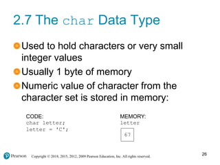 Copyright © 2018, 2015, 2012, 2009 Pearson Education, Inc. All rights reserved.
2.7 The char Data Type
Used to hold characters or very small
integer values
Usually 1 byte of memory
Numeric value of character from the
character set is stored in memory:
CODE:
char letter;
letter = 'C';
MEMORY:
letter
67
26
 