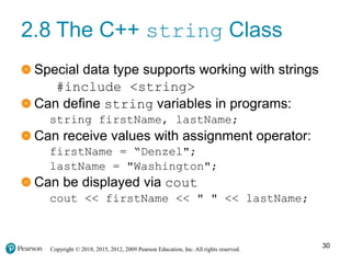 Copyright © 2018, 2015, 2012, 2009 Pearson Education, Inc. All rights reserved.
2.8 The C++ string Class
Special data type supports working with strings
#include <string>
Can define string variables in programs:
string firstName, lastName;
Can receive values with assignment operator:
firstName = “Denzel";
lastName = "Washington";
Can be displayed via cout
cout << firstName << " " << lastName;
30
 