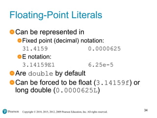 Copyright © 2018, 2015, 2012, 2009 Pearson Education, Inc. All rights reserved.
Floating-Point Literals
Can be represented in
Fixed point (decimal) notation:
31.4159 0.0000625
E notation:
3.14159E1 6.25e-5
Are double by default
Can be forced to be float (3.14159f) or
long double (0.0000625L)
34
 