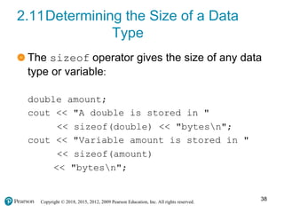 Copyright © 2018, 2015, 2012, 2009 Pearson Education, Inc. All rights reserved.
2.11Determining the Size of a Data
Type
The sizeof operator gives the size of any data
type or variable:
double amount;
cout << "A double is stored in "
<< sizeof(double) << "bytesn";
cout << "Variable amount is stored in "
<< sizeof(amount)
<< "bytesn";
38
 