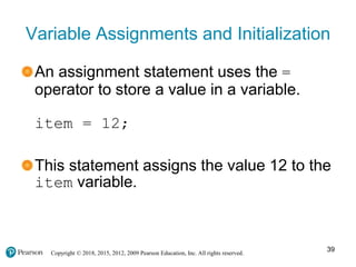 Copyright © 2018, 2015, 2012, 2009 Pearson Education, Inc. All rights reserved.
Variable Assignments and Initialization
An assignment statement uses the =
operator to store a value in a variable.
item = 12;
This statement assigns the value 12 to the
item variable.
39
 