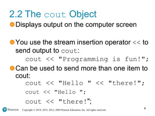 Copyright © 2018, 2015, 2012, 2009 Pearson Education, Inc. All rights reserved.
2.2 The cout Object
Displays output on the computer screen
You use the stream insertion operator << to
send output to cout:
cout << "Programming is fun!";
Can be used to send more than one item to
cout:
cout << "Hello " << "there!";
cout << "Hello ";
cout << "there!";
4
 