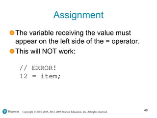Copyright © 2018, 2015, 2012, 2009 Pearson Education, Inc. All rights reserved.
Assignment
The variable receiving the value must
appear on the left side of the = operator.
This will NOT work:
// ERROR!
12 = item;
40
 
