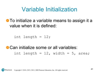 Copyright © 2018, 2015, 2012, 2009 Pearson Education, Inc. All rights reserved.
Variable Initialization
To initialize a variable means to assign it a
value when it is defined:
int length = 12;
Can initialize some or all variables:
int length = 12, width = 5, area;
41
 