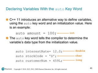 Copyright © 2018, 2015, 2012, 2009 Pearson Education, Inc. All rights reserved.
Declaring Variables With the auto Key Word
C++ 11 introduces an alternative way to define variables,
using the auto key word and an initialization value. Here
is an example:
auto amount = 100;
The auto key word tells the compiler to determine the
variable’s data type from the initialization value.
auto interestRate= 12.0;
auto stockCode = 'D';
auto customerNum = 459L;
int
double
char
long
43
 