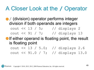 Copyright © 2018, 2015, 2012, 2009 Pearson Education, Inc. All rights reserved.
A Closer Look at the / Operator
/ (division) operator performs integer
division if both operands are integers
cout << 13 / 5; // displays 2
cout << 91 / 7; // displays 13
If either operand is floating point, the result
is floating point
cout << 13 / 5.0; // displays 2.6
cout << 91.0 / 7; // displays 13.0
49
 