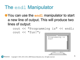 Copyright © 2018, 2015, 2012, 2009 Pearson Education, Inc. All rights reserved.
The endl Manipulator
You can use the endl manipulator to start
a new line of output. This will produce two
lines of output:
cout << "Programming is" << endl;
cout << "fun!";
5
Programming is
fun!
 