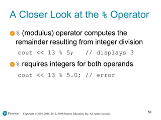 Copyright © 2018, 2015, 2012, 2009 Pearson Education, Inc. All rights reserved.
A Closer Look at the % Operator
% (modulus) operator computes the
remainder resulting from integer division
cout << 13 % 5; // displays 3
% requires integers for both operands
cout << 13 % 5.0; // error
50
 