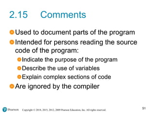 Copyright © 2018, 2015, 2012, 2009 Pearson Education, Inc. All rights reserved.
2.15 Comments
Used to document parts of the program
Intended for persons reading the source
code of the program:
Indicate the purpose of the program
Describe the use of variables
Explain complex sections of code
Are ignored by the compiler
51
 