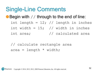 Copyright © 2018, 2015, 2012, 2009 Pearson Education, Inc. All rights reserved.
Single-Line Comments
Begin with // through to the end of line:
int length = 12; // length in inches
int width = 15; // width in inches
int area; // calculated area
// calculate rectangle area
area = length * width;
52
 