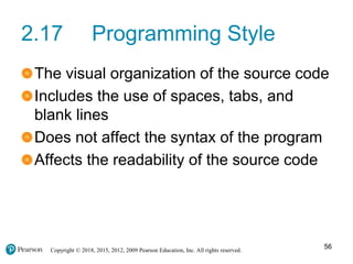 Copyright © 2018, 2015, 2012, 2009 Pearson Education, Inc. All rights reserved.
2.17 Programming Style
The visual organization of the source code
Includes the use of spaces, tabs, and
blank lines
Does not affect the syntax of the program
Affects the readability of the source code
56
 