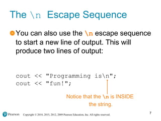 Copyright © 2018, 2015, 2012, 2009 Pearson Education, Inc. All rights reserved.
The n Escape Sequence
You can also use the n escape sequence
to start a new line of output. This will
produce two lines of output:
cout << "Programming isn";
cout << "fun!";
Notice that the n is INSIDE
the string.
7
 