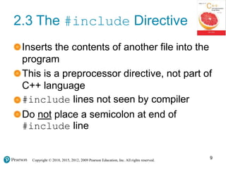 Copyright © 2018, 2015, 2012, 2009 Pearson Education, Inc. All rights reserved.
2.3 The #include Directive
Inserts the contents of another file into the
program
This is a preprocessor directive, not part of
C++ language
#include lines not seen by compiler
Do not place a semicolon at end of
#include line
9
 