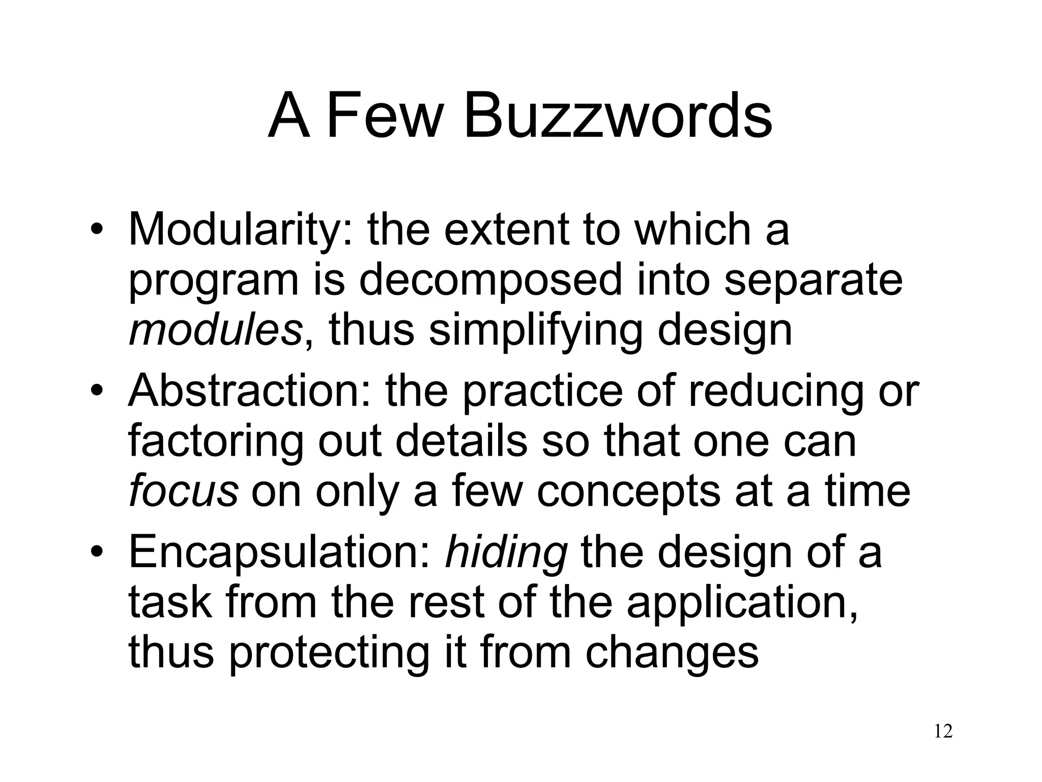 12 A Few Buzzwords • Modularity: the extent to which a program is decomposed into separate modules, thus simplifying design • Abstraction: the practice of reducing or factoring out details so that one can focus on only a few concepts at a time • Encapsulation: hiding the design of a task from the rest of the application, thus protecting it from changes 