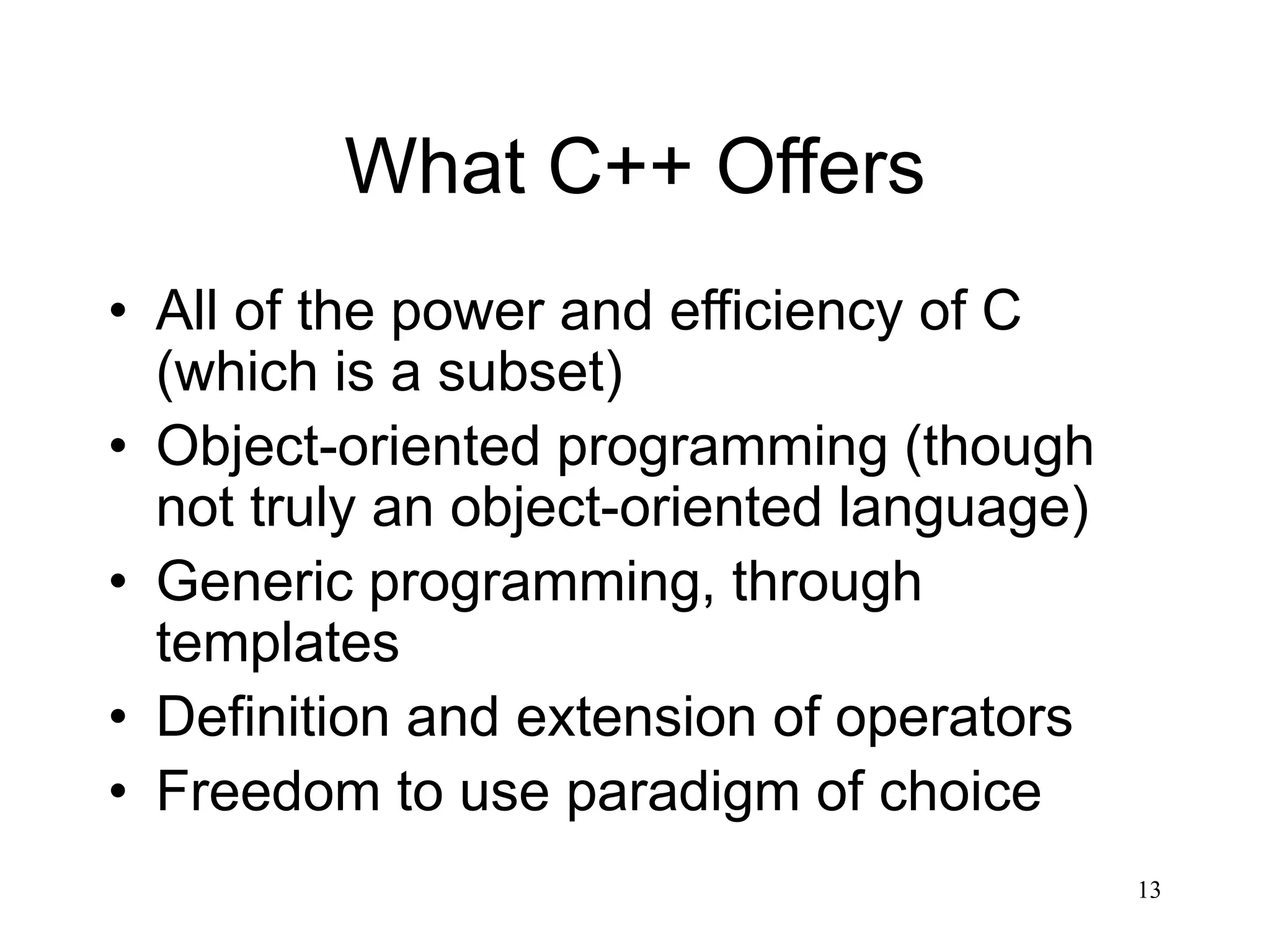 13 What C++ Offers • All of the power and efficiency of C (which is a subset) • Object-oriented programming (though not truly an object-oriented language) • Generic programming, through templates • Definition and extension of operators • Freedom to use paradigm of choice 