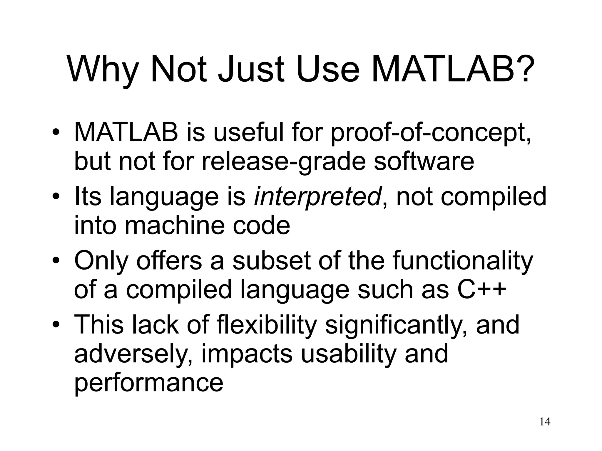 14 Why Not Just Use MATLAB? • MATLAB is useful for proof-of-concept, but not for release-grade software • Its language is interpreted, not compiled into machine code • Only offers a subset of the functionality of a compiled language such as C++ • This lack of flexibility significantly, and adversely, impacts usability and performance 