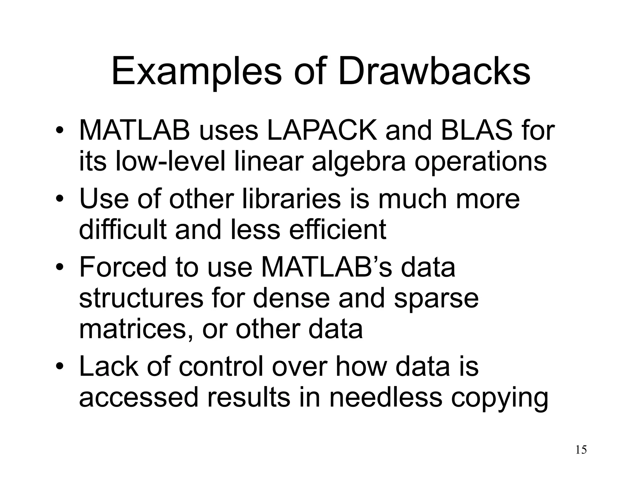 15 Examples of Drawbacks • MATLAB uses LAPACK and BLAS for its low-level linear algebra operations • Use of other libraries is much more difficult and less efficient • Forced to use MATLAB’s data structures for dense and sparse matrices, or other data • Lack of control over how data is accessed results in needless copying 