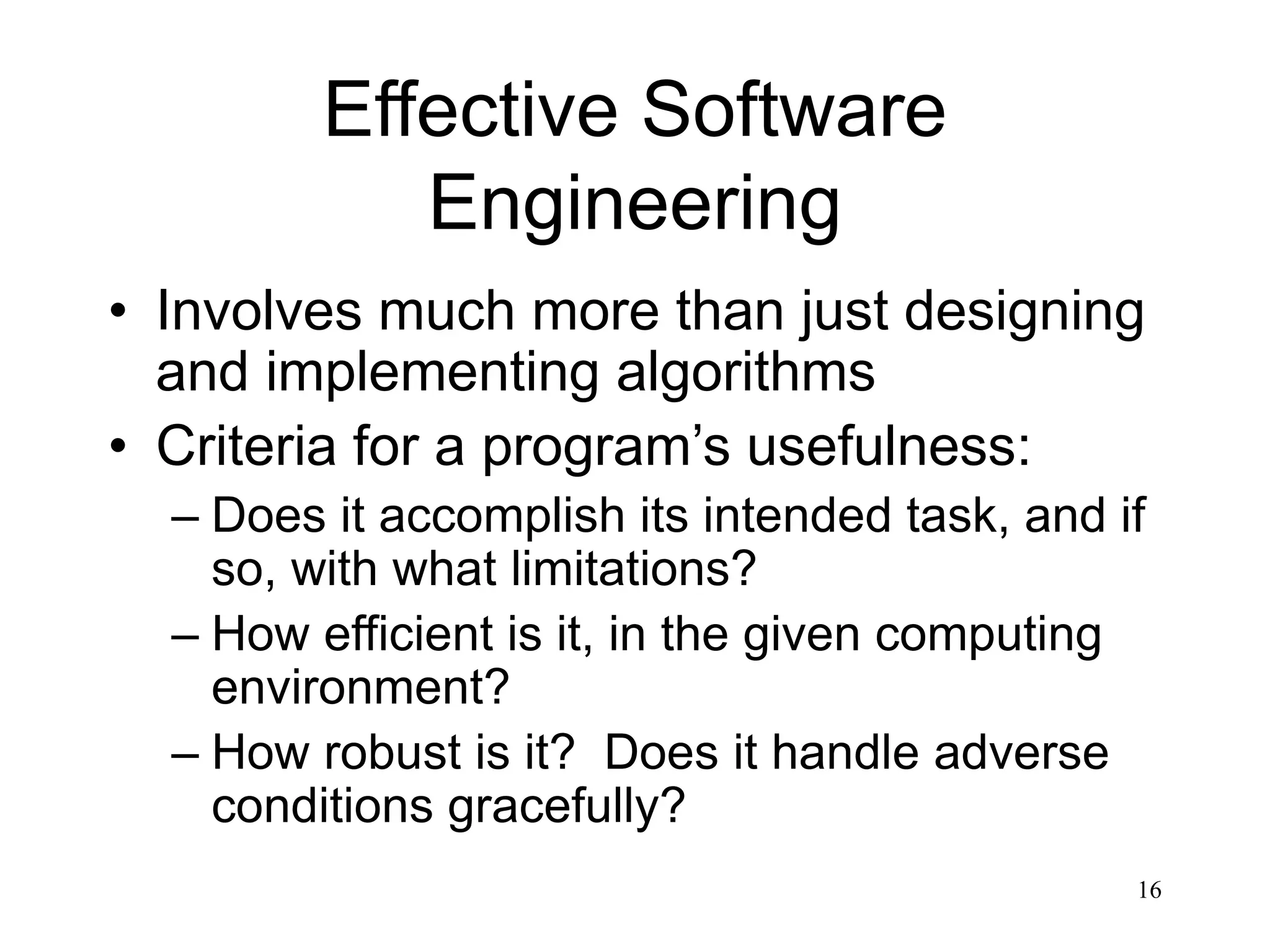 16 Effective Software Engineering • Involves much more than just designing and implementing algorithms • Criteria for a program’s usefulness: – Does it accomplish its intended task, and if so, with what limitations? – How efficient is it, in the given computing environment? – How robust is it? Does it handle adverse conditions gracefully? 