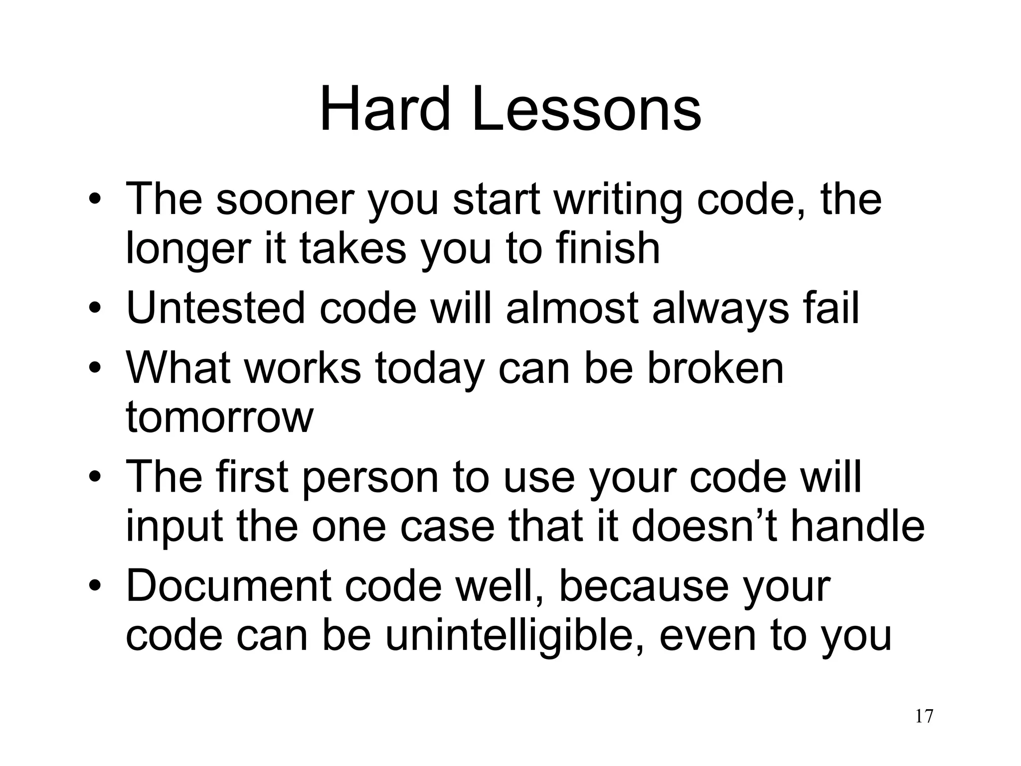 17 Hard Lessons • The sooner you start writing code, the longer it takes you to finish • Untested code will almost always fail • What works today can be broken tomorrow • The first person to use your code will input the one case that it doesn’t handle • Document code well, because your code can be unintelligible, even to you 