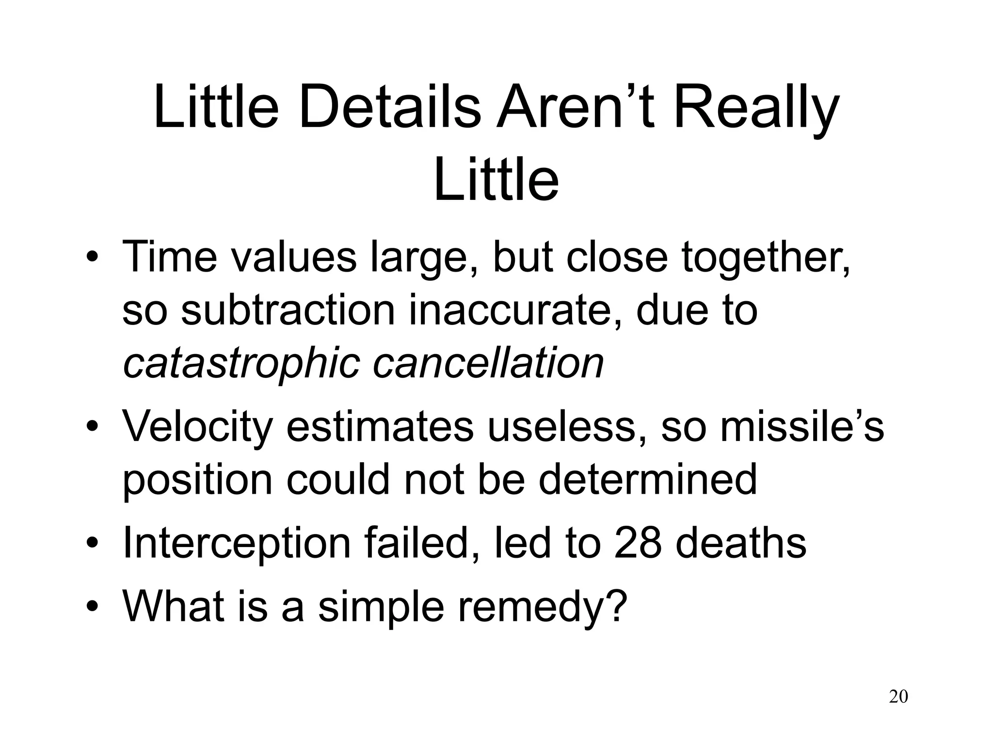 20 Little Details Aren’t Really Little • Time values large, but close together, so subtraction inaccurate, due to catastrophic cancellation • Velocity estimates useless, so missile’s position could not be determined • Interception failed, led to 28 deaths • What is a simple remedy? 