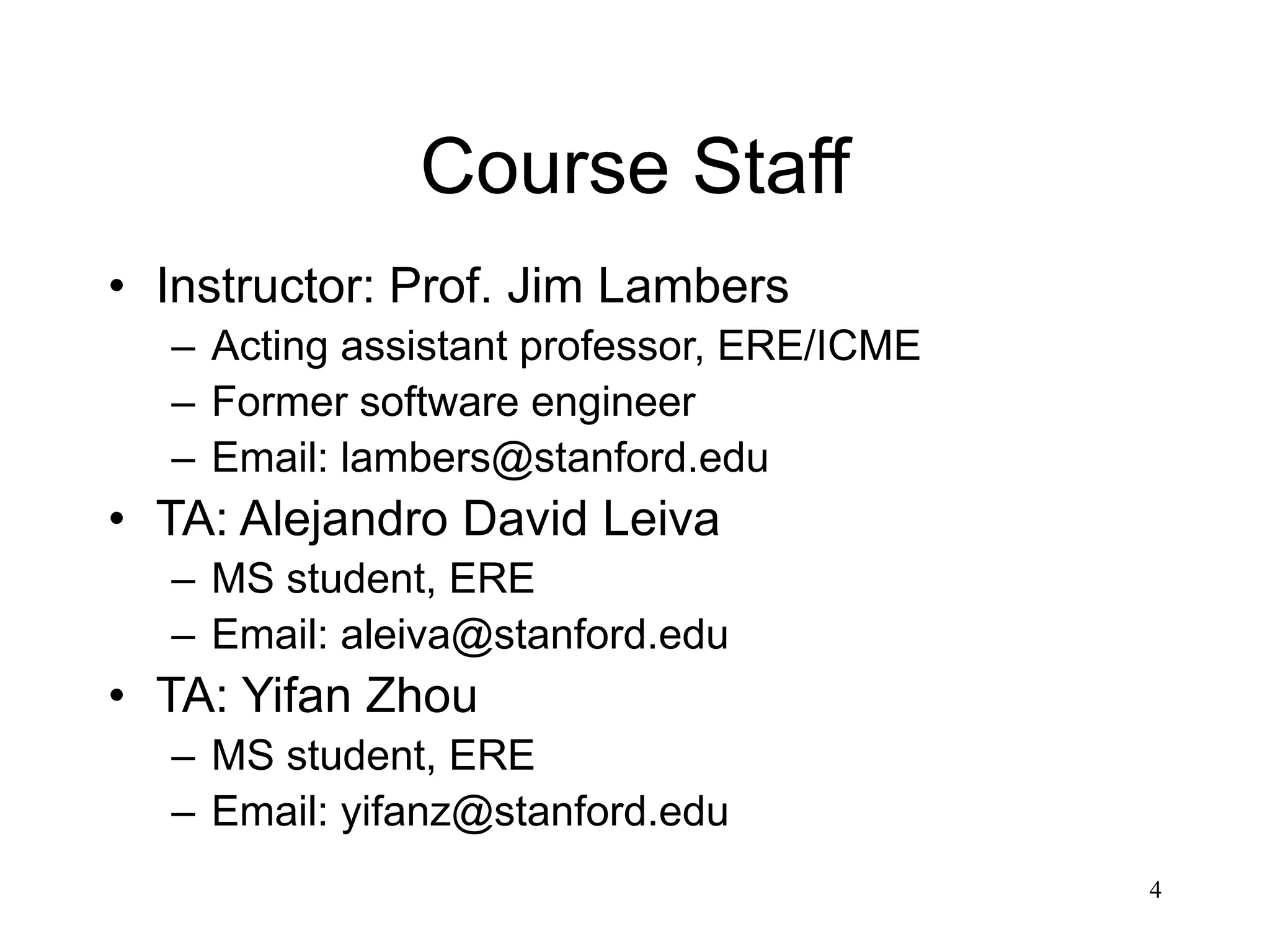 4 Course Staff • Instructor: Prof. Jim Lambers – Acting assistant professor, ERE/ICME – Former software engineer – Email: lambers@stanford.edu • TA: Alejandro David Leiva – MS student, ERE – Email: aleiva@stanford.edu • TA: Yifan Zhou – MS student, ERE – Email: yifanz@stanford.edu 