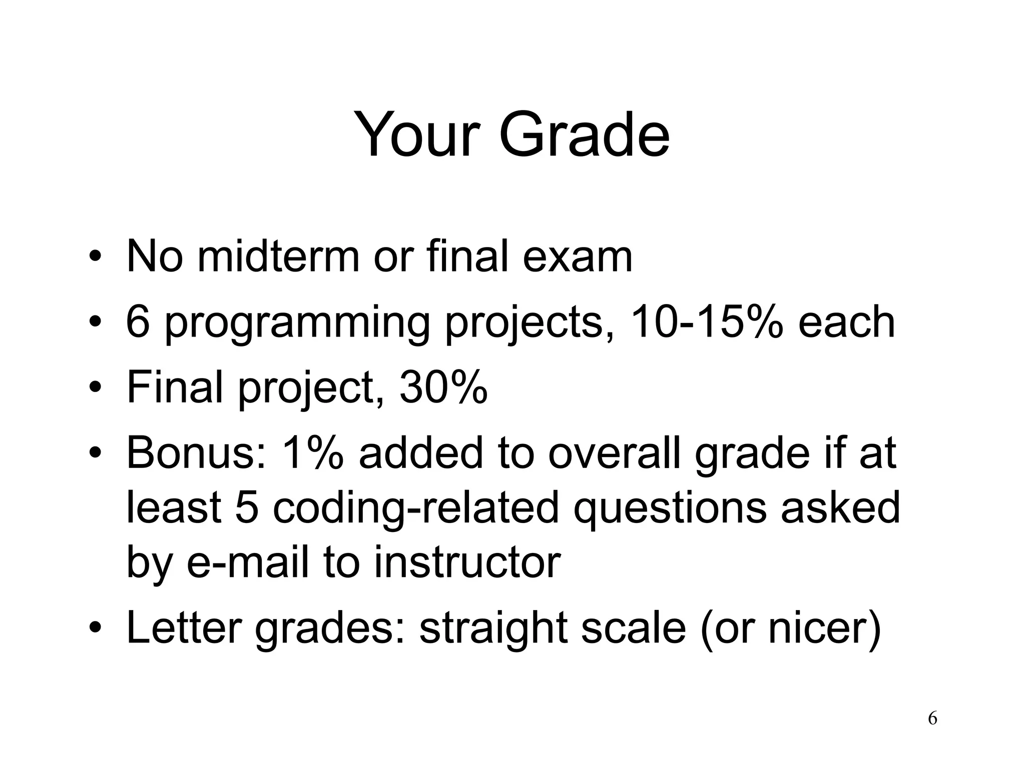 6 Your Grade • No midterm or final exam • 6 programming projects, 10-15% each • Final project, 30% • Bonus: 1% added to overall grade if at least 5 coding-related questions asked by e-mail to instructor • Letter grades: straight scale (or nicer) 